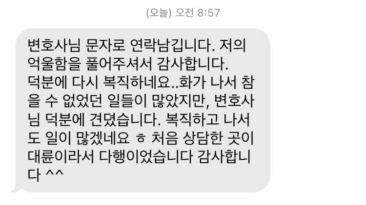 변호사님 문자로 연락남깁니다. 저의 억울함을 풀어주셔서 감사합니다. 덕분에 다시 복직하네요..화가 나서 참을 수 없었던 일들이 많았지만, 변호사님 덕분에 견뎠습니다. 복직하고 나서도 일이 많겠네요 ㅎ 처음 상담한 곳이 대륜이라서 다행이었습니다 감사합니다 ^^